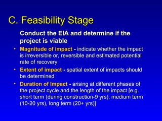 C. Feasibility StageC. Feasibility Stage
Conduct the EIA and determine if theConduct the EIA and determine if the
project is viableproject is viable
• Magnitude of impactMagnitude of impact -- indicate whether the impactindicate whether the impact
is irreversible or, reversible and estimated potentialis irreversible or, reversible and estimated potential
rate of recoveryrate of recovery
• Extent of impactExtent of impact -- spatial extent of impacts shouldspatial extent of impacts should
be determinedbe determined
• Duration of ImpactDuration of Impact -- arising at different phases ofarising at different phases of
the project cycle and the length of the impact [e.g.the project cycle and the length of the impact [e.g.
short term (during construction-9 yrs), medium termshort term (during construction-9 yrs), medium term
(10-20 yrs), long term (20+ yrs)](10-20 yrs), long term (20+ yrs)]
 