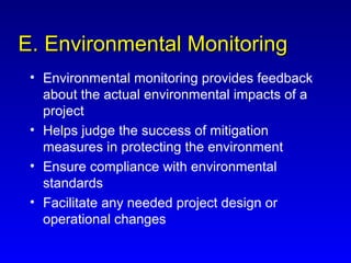 E. Environmental MonitoringE. Environmental Monitoring
• Environmental monitoring provides feedback
about the actual environmental impacts of a
project
• Helps judge the success of mitigation
measures in protecting the environment
• Ensure compliance with environmental
standards
• Facilitate any needed project design or
operational changes
 
