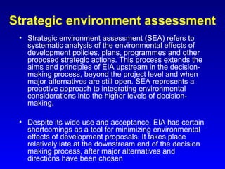 Strategic environment assessment
• Strategic environment assessment (SEA) refers to
systematic analysis of the environmental effects of
development policies, plans, programmes and other
proposed strategic actions. This process extends the
aims and principles of EIA upstream in the decision-
making process, beyond the project level and when
major alternatives are still open. SEA represents a
proactive approach to integrating environmental
considerations into the higher levels of decision-
making.
• Despite its wide use and acceptance, EIA has certain
shortcomings as a tool for minimizing environmental
effects of development proposals. It takes place
relatively late at the downstream end of the decision
making process, after major alternatives and
directions have been chosen
 