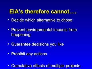 EIA’s therefore cannot….EIA’s therefore cannot….
• Decide which alternative to choseDecide which alternative to chose
• Prevent environmental impacts fromPrevent environmental impacts from
happeninghappening
• Guarantee decisions you likeGuarantee decisions you like
• Prohibit any actionsProhibit any actions
• Cumulative effects of multiple projectsCumulative effects of multiple projects
 