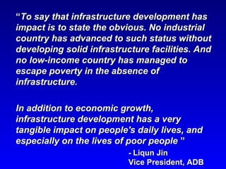““To say that infrastructure development hasTo say that infrastructure development has
impact is to state the obvious. No industrialimpact is to state the obvious. No industrial
country has advanced to such status withoutcountry has advanced to such status without
developing solid infrastructure facilities. Anddeveloping solid infrastructure facilities. And
no low-income country has managed tono low-income country has managed to
escape poverty in the absence ofescape poverty in the absence of
infrastructure.infrastructure.
In addition to economic growth,In addition to economic growth,
infrastructure development has a veryinfrastructure development has a very
tangible impact on people's daily lives, andtangible impact on people's daily lives, and
especially on the lives of poor peopleespecially on the lives of poor people ””
-- Liqun JinLiqun Jin
Vice President, ADBVice President, ADB
 