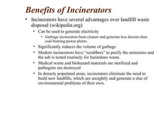 Benefits of Incinerators
• Incinerators have several advantages over landfill waste
disposal (wikipedia.org)
• Can be used to generate electricity
• Garbage incinerators burn cleaner and generate less dioxins than
coal-burning power plants.
• Significantly reduces the volume of garbage
• Modern incinerators have “scrubbers” to purify the emissions and
the ash is tested routinely for hazardous waste.
• Medical waste and biohazard materials are sterilized and
pathogens are destroyed
• In densely populated areas, incinerators eliminate the need to
build new landfills, which are unsightly and generate a slue of
environmental problems of their own.
 