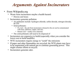 Arguments Against Incinerators
• From Wikipedia.org
• Waste from incinerators maybe a health hazard:
• Dioxins and furans
• Incinerators generate pollution
• Air pollutants include: hydrogen chloride, sulfur dioxide, nitrogen dioxide,
& CO2
• Solid pollutants:
• Fly Ash = the ash from incinerators released to the air can be contaminated
with lead, cadmium, copper, and zinc.
• Bottom Ash = sundry toxic materials.
• The solid pollutants still need to be disposed of
• Incinerators are expensive to build (especially when you consider the
lower cost to build landfills)
• WTE incinerators require energy to “scrub” the emissions
• If paper and other flammables are recycled, the WTE plants may have
to be augmented with natural gas to continue generating power. This
might counter efforts to recycle.
• Incinerators generate odor.
 