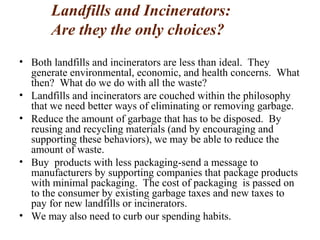 Landfills and Incinerators:
Are they the only choices?
• Both landfills and incinerators are less than ideal. They
generate environmental, economic, and health concerns. What
then? What do we do with all the waste?
• Landfills and incinerators are couched within the philosophy
that we need better ways of eliminating or removing garbage.
• Reduce the amount of garbage that has to be disposed. By
reusing and recycling materials (and by encouraging and
supporting these behaviors), we may be able to reduce the
amount of waste.
• Buy products with less packaging-send a message to
manufacturers by supporting companies that package products
with minimal packaging. The cost of packaging is passed on
to the consumer by existing garbage taxes and new taxes to
pay for new landfills or incinerators.
• We may also need to curb our spending habits.
 