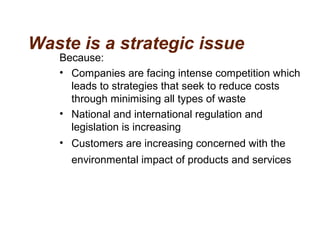 Waste is a strategic issue
Because:
• Companies are facing intense competition which
leads to strategies that seek to reduce costs
through minimising all types of waste
• National and international regulation and
legislation is increasing
• Customers are increasing concerned with the
environmental impact of products and services
 