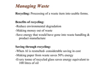 Managing Waste
Recycling: Processing of a waste item into usable forms.
Benefits of recycling:
-Reduce environmental degradation
-Making money out of waste
-Save energy that would have gone into waste handling &
product manufacture
Saving through recycling:
-When Al is resmelted- considerable saving in cost
-Making paper from waste saves 50% energy
-Every tonne of recycled glass saves energy equivalent to
100 litres of oil
 