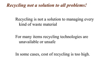 Recycling not a solution to all problems!
Recycling is not a solution to managing every
kind of waste material
For many items recycling technologies are
unavailable or unsafe
In some cases, cost of recycling is too high.
 