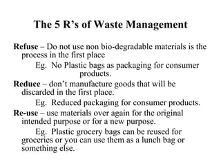 The 5 R’s of Waste Management
Refuse – Do not use non bio-degradable materials is the
process in the first place
Eg. No Plastic bags as packaging for consumer
products.
Reduce – don’t manufacture goods that will be
discarded in the first place.
Eg. Reduced packaging for consumer products.
Re-use – use materials over again for the original
intended purpose or for a new purpose.
Eg. Plastic grocery bags can be reused for
groceries or you can use them as a lunch bag or
something else.
 