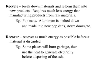 Recycle – break down materials and reform them into
new products. Requires much less energy than
manufacturing products from raw materials.
Eg. Pop cans. Aluminum is melted down
and made into new pop cans, storm doors,etc.
Recover – recover as much energy as possible before a
material is discarded.
Eg. Some places will burn garbage, then
use the heat to generate electricity
before disposing of the ash.
 