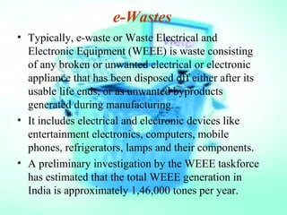 e-Wastes
• Typically, e-waste or Waste Electrical and
Electronic Equipment (WEEE) is waste consisting
of any broken or unwanted electrical or electronic
appliance that has been disposed off either after its
usable life ends, or as unwanted byproducts
generated during manufacturing.
• It includes electrical and electronic devices like
entertainment electronics, computers, mobile
phones, refrigerators, lamps and their components.
• A preliminary investigation by the WEEE taskforce
has estimated that the total WEEE generation in
India is approximately 1,46,000 tones per year.
 