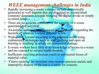 WEEE management challenges in India
• Rapidly increasing e-waste volumes include domestically
generated as well imports that are disguised as second-hand
computer donations towards bridging the digital divide or simply
as metal scrap.
• There are no accurate estimates of the quantity of e-waste
generated and recycled.
• Awareness amongst manufacturers and consumers regarding the
hazards of incorrect e-waste disposal is low.
• Widespread e-waste recycling in the informal sector using
rudimentary techniques such as acid leaching and open air
burning is resulting in severe environmental damage.
• E-waste workers have little or no knowledge of toxins in e-waste
and are exposed to serious health hazards.
• Inefficient recycling processes result in substantial losses of
material value.
• ‘Cherry-picking’ by recyclers who recover precious metals and
improperly dispose of the rest is a cause for concern.
 
