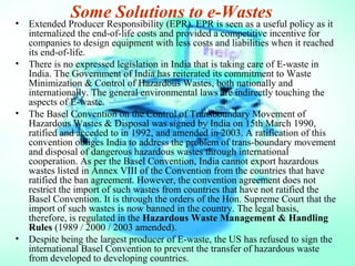 Some Solutions to e-Wastes
• Extended Producer Responsibility (EPR). EPR is seen as a useful policy as it
internalized the end-of-life costs and provided a competitive incentive for
companies to design equipment with less costs and liabilities when it reached
its end-of-life.
• There is no expressed legislation in India that is taking care of E-waste in
India. The Government of India has reiterated its commitment to Waste
Minimization & Control of Hazardous Wastes, both nationally and
internationally. The general environmental laws are indirectly touching the
aspects of E-waste.
• The Basel Convention on the Control of Transboundary Movement of
Hazardous Wastes & Disposal was signed by India on 15th March 1990,
ratified and acceded to in 1992, and amended in 2003. A ratification of this
convention obliges India to address the problem of trans-boundary movement
and disposal of dangerous hazardous wastes through international
cooperation. As per the Basel Convention, India cannot export hazardous
wastes listed in Annex VIII of the Convention from the countries that have
ratified the ban agreement. However, the convention agreement does not
restrict the import of such wastes from countries that have not ratified the
Basel Convention. It is through the orders of the Hon. Supreme Court that the
import of such wastes is now banned in the country. The legal basis,
therefore, is regulated in the Hazardous Waste Management & Handling
Rules (1989 / 2000 / 2003 amended).
• Despite being the largest producer of E-waste, the US has refused to sign the
international Basel Convention to prevent the transfer of hazardous waste
from developed to developing countries.
 