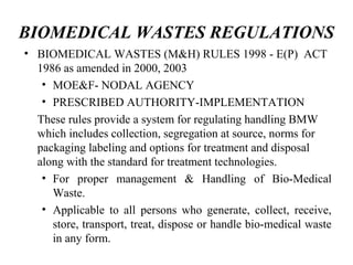 BIOMEDICAL WASTES REGULATIONS
• BIOMEDICAL WASTES (M&H) RULES 1998 - E(P) ACT
1986 as amended in 2000, 2003
• MOE&F- NODAL AGENCY
• PRESCRIBED AUTHORITY-IMPLEMENTATION
These rules provide a system for regulating handling BMW
which includes collection, segregation at source, norms for
packaging labeling and options for treatment and disposal
along with the standard for treatment technologies.
• For proper management & Handling of Bio-Medical
Waste.
• Applicable to all persons who generate, collect, receive,
store, transport, treat, dispose or handle bio-medical waste
in any form.
 