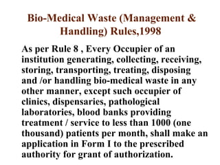 Bio-Medical Waste (Management &
Handling) Rules,1998
As per Rule 8 , Every Occupier of an
institution generating, collecting, receiving,
storing, transporting, treating, disposing
and /or handling bio-medical waste in any
other manner, except such occupier of
clinics, dispensaries, pathological
laboratories, blood banks providing
treatment / service to less than 1000 (one
thousand) patients per month, shall make an
application in Form I to the prescribed
authority for grant of authorization.
 