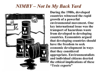 NIMBY – Not In My Back Yard
During the 1980s, developed
countries witnessed the rapid
growth of a powerful
environmental movement. One
key international issue was the
transport of hazardous waste
from developed to developing
countries. Economists argued
that developing countries should
have the freedom to seek
economic development in ways
that they considered
appropriate. Environmentalists
and individual citizens decried
the ethical implications of these
“Toxic exports”
 