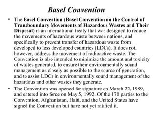 Basel Convention
• The Basel Convention (Basel Convention on the Control of
Transboundary Movements of Hazardous Wastes and Their
Disposal) is an international treaty that was designed to reduce
the movements of hazardous waste between nations, and
specifically to prevent transfer of hazardous waste from
developed to less developed countries (LDCs). It does not,
however, address the movement of radioactive waste. The
Convention is also intended to minimize the amount and toxicity
of wastes generated, to ensure their environmentally sound
management as closely as possible to the source of generation,
and to assist LDCs in environmentally sound management of the
hazardous and other wastes they generate.
• The Convention was opened for signature on March 22, 1989,
and entered into force on May 5, 1992. Of the 170 parties to the
Convention, Afghanistan, Haiti, and the United States have
signed the Convention but have not yet ratified it.
 