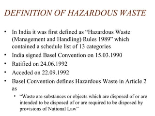 DEFINITION OF HAZARDOUS WASTE
• In India it was first defined as “Hazardous Waste
(Management and Handling) Rules 1989” which
contained a schedule list of 13 categories
• India signed Basel Convention on 15.03.1990
• Ratified on 24.06.1992
• Acceded on 22.09.1992
• Basel Convention defines Hazardous Waste in Article 2
as
• “Waste are substances or objects which are disposed of or are
intended to be disposed of or are required to be disposed by
provisions of National Law”
 
