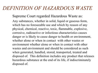 DEFINITION OF HAZARDOUS WASTE
Supreme Court regarded Hazardous Waste as:
Any substances, whether in solid, liquid or gaseous form,
which has no foreseeable use and which by reason of any
physical, chemical, reactive, toxic, flammable, explosive,
corrosive, radioactive or infectious characteristics causes
danger or is likely to cause danger to health or environment,
whether alone or when in contact with other wastes or
environment whether alone or when in contact with other
wastes and environment and should be considered as such
when generated, handled, stored, transported, treated and
disposed of. This definition includes any product that releases
hazardous substance at the end of its life, if indiscriminately
disposed of.
 