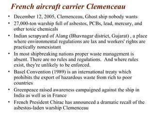 French aircraft carrier Clemenceau
• December 12, 2005, Clemenceau, Ghost ship nobody wants
• 27,000-ton warship full of asbestos, PCBs, lead, mercury, and
other toxic chemicals
• Indian scrapyard of Alang (Bhavnagar district, Gujarat) , a place
where environmental regulations are lax and workers' rights are
practically nonexistant
• In most shipbreaking nations proper waste management is
absent. There are no rules and regulations. And where rules
exist, they're unlikely to be enforced.
• Basel Convention (1989) is an international treaty which
prohibits the export of hazardous waste from rich to poor
countries
• Greenpeace raised awareness campaigned against the ship in
India as well as in France
• French President Chirac has announced a dramatic recall of the
asbestos-laden warship Clemenceau
 