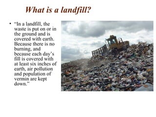 What is a landfill?
• “In a landfill, the
waste is put on or in
the ground and is
covered with earth.
Because there is no
burning, and
because each day’s
fill is covered with
at least six inches of
earth, air pollution
and population of
vermin are kept
down.”
 