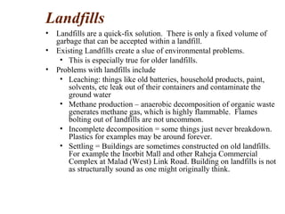 Landfills
• Landfills are a quick-fix solution. There is only a fixed volume of
garbage that can be accepted within a landfill.
• Existing Landfills create a slue of environmental problems.
• This is especially true for older landfills.
• Problems with landfills include
• Leaching: things like old batteries, household products, paint,
solvents, etc leak out of their containers and contaminate the
ground water
• Methane production – anaerobic decomposition of organic waste
generates methane gas, which is highly flammable. Flames
bolting out of landfills are not uncommon.
• Incomplete decomposition = some things just never breakdown.
Plastics for examples may be around forever.
• Settling = Buildings are sometimes constructed on old landfills.
For example the Inorbit Mall and other Raheja Commercial
Complex at Malad (West) Link Road. Building on landfills is not
as structurally sound as one might originally think.
 