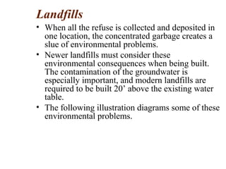 Landfills
• When all the refuse is collected and deposited in
one location, the concentrated garbage creates a
slue of environmental problems.
• Newer landfills must consider these
environmental consequences when being built.
The contamination of the groundwater is
especially important, and modern landfills are
required to be built 20’ above the existing water
table.
• The following illustration diagrams some of these
environmental problems.
 