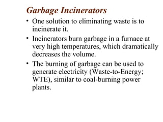 Garbage Incinerators
• One solution to eliminating waste is to
incinerate it.
• Incinerators burn garbage in a furnace at
very high temperatures, which dramatically
decreases the volume.
• The burning of garbage can be used to
generate electricity (Waste-to-Energy;
WTE), similar to coal-burning power
plants.
 