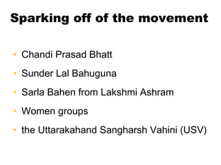 Sparking off of the movement
• Chandi Prasad Bhatt
• Sunder Lal Bahuguna
• Sarla Bahen from Lakshmi Ashram
• Women groups
...