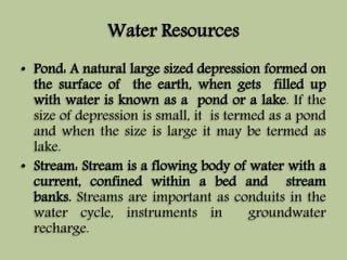 Water Resources 
• Pond: A natural large sized depression formed on 
the surface of the earth, when gets filled up 
with water is known as a pond or a lake. If the 
size of depression is small, it is termed as a pond 
and when the size is large it may be termed as 
lake. 
• Stream: Stream is a flowing body of water with a 
current, confined within a bed and stream 
banks. Streams are important as conduits in the 
water cycle, instruments in groundwater 
recharge. 
 