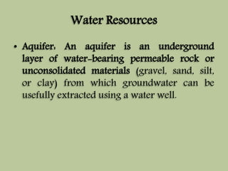 Water Resources 
• Aquifer: An aquifer is an underground 
layer of water-bearing permeable rock or 
unconsolidated materials (gravel, sand, silt, 
or clay) from which groundwater can be 
usefully extracted using a water well. 
 