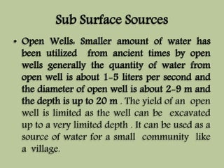 Sub Surface Sources 
• Open Wells: Smaller amount of water has 
been utilized from ancient times by open 
wells generally the quantity of water from 
open well is about 1-5 liters per second and 
the diameter of open well is about 2-9 m and 
the depth is up to 20 m . The yield of an open 
well is limited as the well can be excavated 
up to a very limited depth . It can be used as a 
source of water for a small community like 
a village. 
 