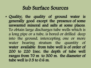 Sub Surface Sources 
• Quality; the quality of ground water is 
generally good except the presence of some 
unwanted mineral and salts at some places. 
To obtain large discharges tube wells which is 
a long pipe or a tube, is bored or drilled deep 
into the ground, intercepting one or more 
water bearing stratum the quantity of 
water available from tube well is of order of 
200 to 220 l/sec. the depth of tube well 
ranges from 70 m to 300 m. the diameter of 
tube well is 0.5 to 0.6 m. 
 