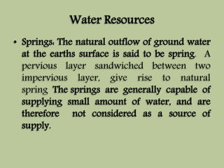 Water Resources 
• Springs: The natural outflow of ground water 
at the earths surface is said to be spring. A 
pervious layer sandwiched between two 
impervious layer, give rise to natural 
spring The springs are generally capable of 
supplying small amount of water, and are 
therefore not considered as a source of 
supply. 
 
