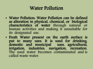 Water Pollution 
• Water Pollution: Water Pollution can be defined 
as alteration in physical, chemical, or biological 
characteristics of water through natural or 
human activities and making it unsuitable for 
its designated use. 
• Fresh Water present on the earth surface is 
put to many uses. It is used for drinking, 
domestic and municipal uses, agricultural, 
irrigation, industries, navigation, recreation. 
The used water becomes contaminated and is 
called waste water. 
 