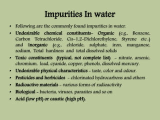 Impurities In water 
• Following are the commonly found impurities in water. 
• Undesirable chemical constituents- Organic (e.g., Benzene, 
Carbon Tetrachloride, Cis-1,2-Dichlorethylene, Styrene etc..) 
and Inorganic (e.g., chloride, sulphate, iron, manganese, 
sodium, Total hardness and total dissolved solids 
• Toxic constituents (typical, not complete list) - nitrate, arsenic, 
chromium, lead, cyanide, copper, phenols, dissolved mercury. 
• Undesirable physical characteristics - taste, color and odour. 
• Pesticides and herbicides - chlorinated hydrocarbons and others 
• Radioactive materials - various forms of radioactivity 
• Biological - bacteria, viruses, parasites and so on 
• Acid (low pH) or caustic (high pH). 
 