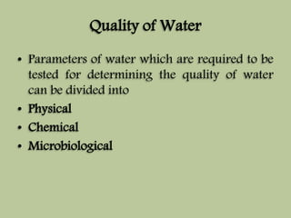 Quality of Water 
• Parameters of water which are required to be 
tested for determining the quality of water 
can be divided into 
• Physical 
• Chemical 
• Microbiological 
 