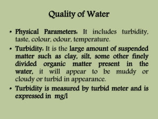 Quality of Water 
• Physical Parameters: It includes turbidity, 
taste, colour, odour, temperature. 
• Turbidity: It is the large amount of suspended 
matter such as clay, silt, some other finely 
divided organic matter present in the 
water, it will appear to be muddy or 
cloudy or turbid in appearance. 
• Turbidity is measured by turbid meter and is 
expressed in mg/l 
 