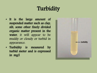 Turbidity 
• It is the large amount of 
suspended matter such as clay, 
silt, some other finely divided 
organic matter present in the 
water, it will appear to be 
muddy or cloudy or turbid in 
appearance. 
• Turbidity is measured by 
turbid meter and is expressed 
in mg/l 
 