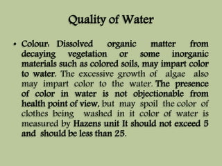 Quality of Water 
• Colour: Dissolved organic matter from 
decaying vegetation or some inorganic 
materials such as colored soils, may impart color 
to water. The excessive growth of algae also 
may impart color to the water. The presence 
of color in water is not objectionable from 
health point of view, but may spoil the color of 
clothes being washed in it color of water is 
measured by Hazens unit It should not exceed 5 
and should be less than 25. 
 