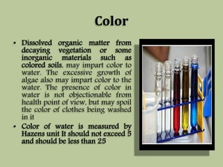 Color 
• Dissolved organic matter from 
decaying vegetation or some 
inorganic materials such as 
colored soils, may impart color to 
water. The excessive growth of 
algae also may impart color to the 
water. The presence of color in 
water is not objectionable from 
health point of view, but may spoil 
the color of clothes being washed 
in it 
• Color of water is measured by 
Hazens unit It should not exceed 5 
and should be less than 25 
 