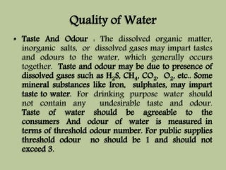 Quality of Water 
• Taste And Odour : The dissolved organic matter, 
inorganic salts, or dissolved gases may impart tastes 
and odours to the water, which generally occurs 
together. Taste and odour may be due to presence of 
dissolved gases such as H2S, CH4, CO2, O2, etc.. Some 
mineral substances like Iron, sulphates, may impart 
taste to water. For drinking purpose water should 
not contain any undesirable taste and odour. 
Taste of water should be agreeable to the 
consumers And odour of water is measured in 
terms of threshold odour number. For public supplies 
threshold odour no should be 1 and should not 
exceed 3. 
 