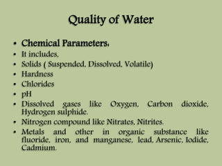 Quality of Water 
• Chemical Parameters: 
• It includes, 
• Solids ( Suspended, Dissolved, Volatile) 
• Hardness 
• Chlorides 
• pH 
• Dissolved gases like Oxygen, Carbon dioxide, 
Hydrogen sulphide. 
• Nitrogen compound like Nitrates, Nitrites. 
• Metals and other in organic substance like 
fluoride, iron, and manganese, lead, Arsenic, Iodide, 
Cadmium. 
 