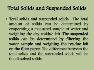 Total Solids and Suspended Solids 
• Total solids and suspended solids: The total 
amount of solids can be determined by 
evaporating a measured sample of water and 
weighing the dry residue left. The suspended 
solids can be determined by filtering the 
water sample and weighing the residue left 
on the filter paper. The difference between the 
total solids and the suspended solids will be 
the dissolved solids. 
 