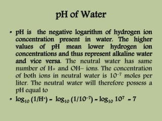 pH of Water 
• pH is the negative logarithm of hydrogen ion 
concentration present in water. The higher 
values of pH mean lower hydrogen ion 
concentrations and thus represent alkaline water 
and vice versa. The neutral water has same 
number of H+ and OH– ions. The concentration 
of both ions in neutral water is 10–7 moles per 
liter. The neutral water will therefore possess a 
pH equal to 
• log10 (1/H+) = log10 (1/10–7) = log10 107 = 7 
 