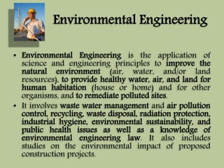 Environmental Engineering 
• Environmental Engineering is the application of 
science and engineering principles to improve the 
natural environment (air, water, and/or land 
resources), to provide healthy water, air, and land for 
human habitation (house or home) and for other 
organisms, and to remediate polluted sites. 
• It involves waste water management and air pollution 
control, recycling, waste disposal, radiation protection, 
industrial hygiene, environmental sustainability, and 
public health issues as well as a knowledge of 
environmental engineering law. It also includes 
studies on the environmental impact of proposed 
construction projects. 
 