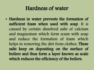 Hardness of water 
• Hardness in water prevents the formation of 
sufficient foam when used with soap. It is 
caused by certain dissolved salts of calcium 
and magnesium which form scum with soap 
and reduce the formation of foam which 
helps in removing the dirt from clothes. These 
salts keep on depositing on the surface of 
boilers and thus form a layer known as scale 
which reduces the efficiency of the boilers. 
 