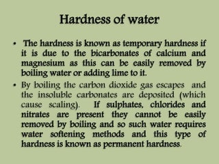 Hardness of water 
• The hardness is known as temporary hardness if 
it is due to the bicarbonates of calcium and 
magnesium as this can be easily removed by 
boiling water or adding lime to it. 
• By boiling the carbon dioxide gas escapes and 
the insoluble carbonates are deposited (which 
cause scaling). If sulphates, chlorides and 
nitrates are present they cannot be easily 
removed by boiling and so such water requires 
water softening methods and this type of 
hardness is known as permanent hardness. 
 