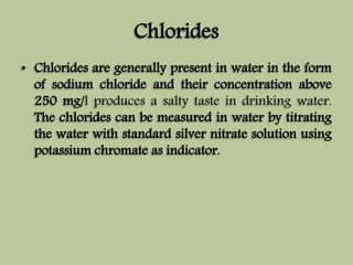 Chlorides 
• Chlorides are generally present in water in the form 
of sodium chloride and their concentration above 
250 mg/l produces a salty taste in drinking water. 
The chlorides can be measured in water by titrating 
the water with standard silver nitrate solution using 
potassium chromate as indicator. 
 