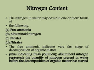 Nitrogen Content 
• The nitrogen in water may occur in one or more forms 
of 
• the following: 
(a) Free ammonia 
(b) Albuminoid nitrogen 
(c) Nitrites 
(d) Nitrates 
• The free ammonia indicates very fast stage of 
decomposition of organic matter 
• (thus indicating fresh pollution); albuminoid nitrogen 
represents the quantity of nitrogen present in water 
before the decomposition of organic matter has started 
 