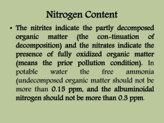 Nitrogen Content 
• The nitrites indicate the partly decomposed 
organic matter (the con-tinuation of 
decomposition) and the nitrates indicate the 
presence of fully oxidized organic matter 
(means the prior pollution condition). In 
potable water the free ammonia 
(undecomposed organic matter should not be 
more than 0.15 ppm, and the albuminoidal 
nitrogen should not be more than 0.3 ppm. 
 